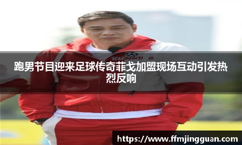 跑男节目迎来足球传奇菲戈加盟现场互动引发热烈反响